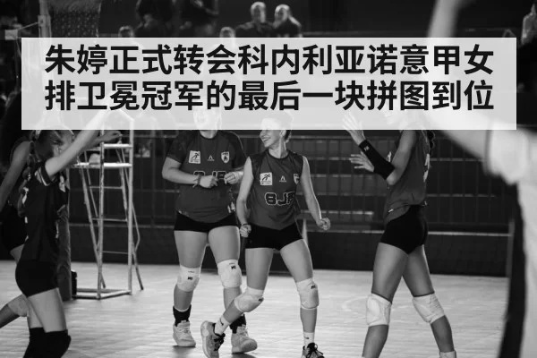 朱婷正式转会科内利亚诺意甲女排卫冕冠军的最后一块拼图到位