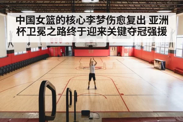中国女篮的核心李梦伤愈复出 亚洲杯卫冕之路终于迎来关键夺冠强援
