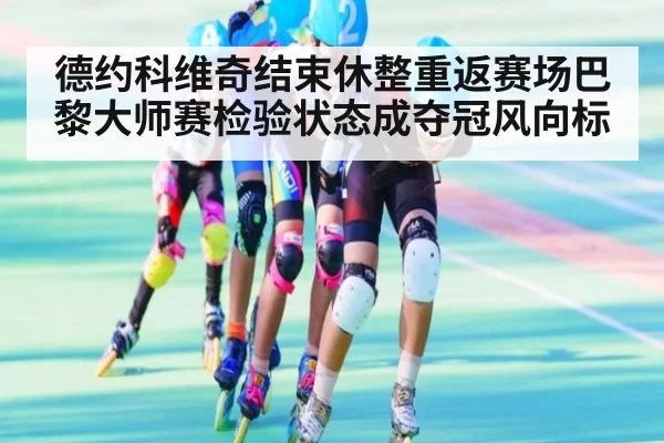 德约科维奇结束休整重返赛场巴黎大师赛检验状态成夺冠风向标