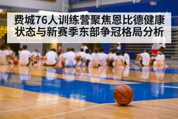 费城76人训练营聚焦恩比德健康状态与新赛季东部争冠格局分析